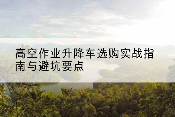 佳木斯升降车怎么选-高空作业升降车选购实战指南与避坑要点