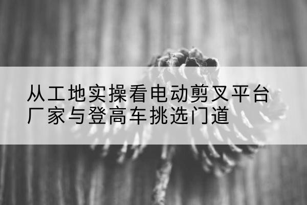 佳木斯电动剪叉升降平台厂家-从工地实操看电动剪叉平台厂家与登高车挑选门道