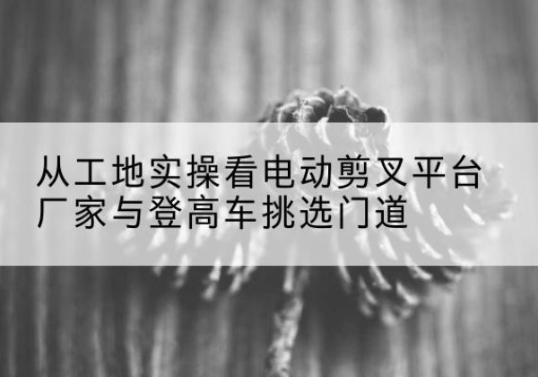佳木斯电动剪叉升降平台厂家-从工地实操看电动剪叉平台厂家与登高车挑选门道